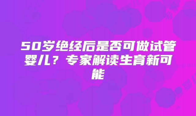 50岁绝经后是否可做试管婴儿？专家解读生育新可能