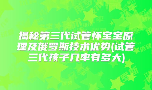 揭秘第三代试管怀宝宝原理及俄罗斯技术优势(试管三代孩子几率有多大)