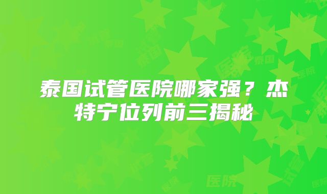 泰国试管医院哪家强?杰特宁位列前三揭秘