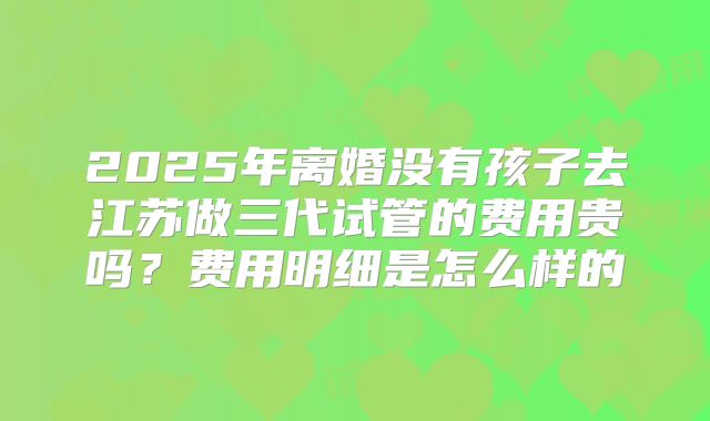 2025年离婚没有孩子去江苏做三代试管的费用贵吗？费用明细是怎么样的
