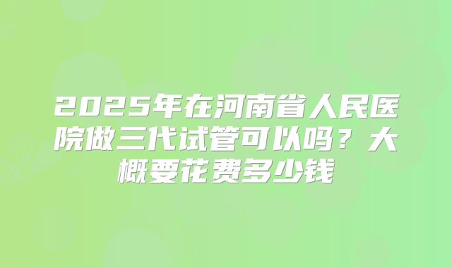 2025年在河南省人民医院做三代试管可以吗?大概要花费多少钱