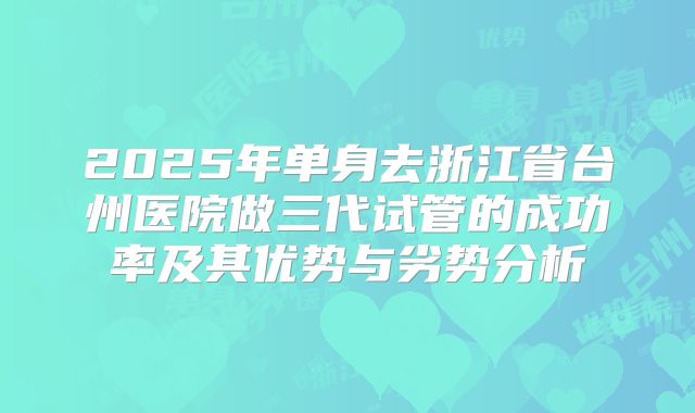 2025年单身去浙江省台州医院做三代试管的成功率及其优势与劣势分析