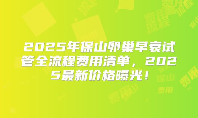2025年保山卵巢早衰试管全流程费用清单，2025最新价格曝光！