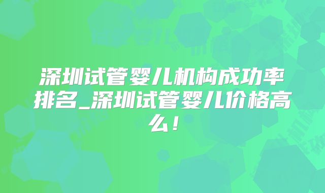 深圳试管婴儿机构成功率排名_深圳试管婴儿价格高么！