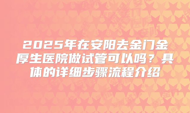 2025年在安阳去金门金厚生医院做试管可以吗？具体的详细步骤流程介绍