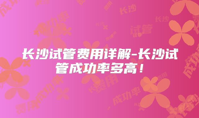 长沙试管费用详解-长沙试管成功率多高！