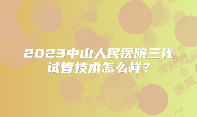 2023中山人民医院三代试管技术怎么样？