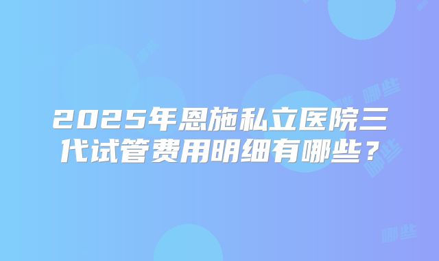 2025年恩施私立医院三代试管费用明细有哪些？