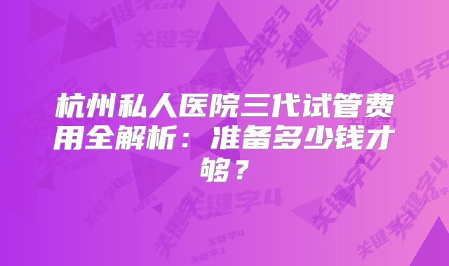 杭州私人医院三代试管费用全解析:准备多少钱才够?