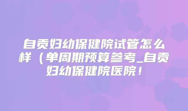 自贡妇幼保健院试管怎么样（单周期预算参考_自贡妇幼保健院医院！
