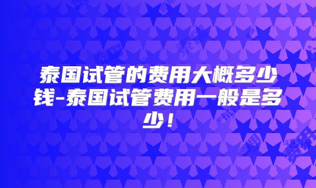 泰国试管的费用大概多少钱-泰国试管费用一般是多少！