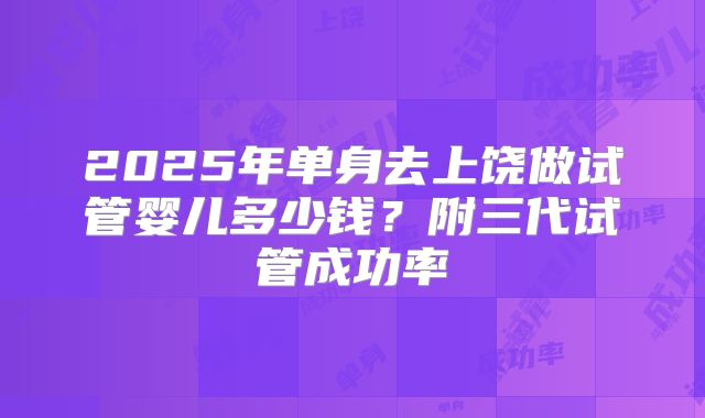 2025年单身去上饶做试管婴儿多少钱？附三代试管成功率