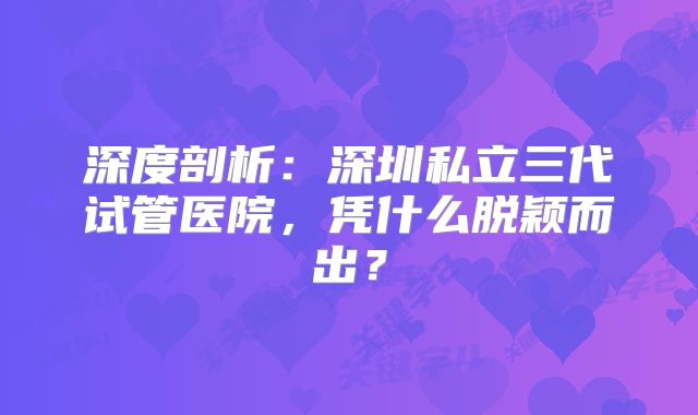 深度剖析：深圳私立三代试管医院，凭什么脱颖而出？