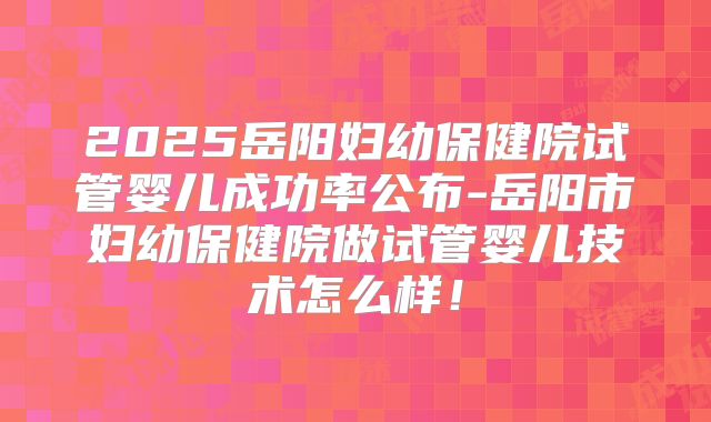 2025岳阳妇幼保健院试管婴儿成功率公布-岳阳市妇幼保健院做试管婴儿技术怎么样!