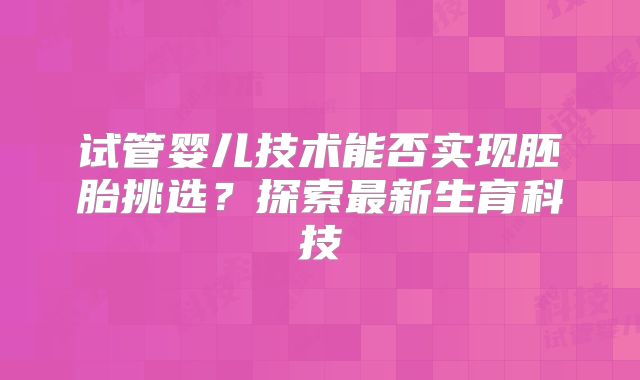 试管婴儿技术能否实现胚胎挑选?探索最新生育科技