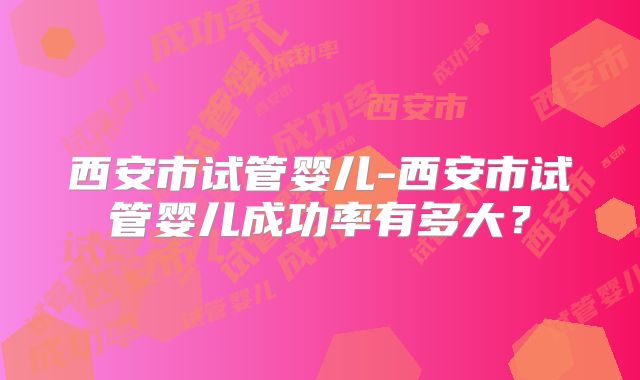 西安市试管婴儿-西安市试管婴儿成功率有多大?