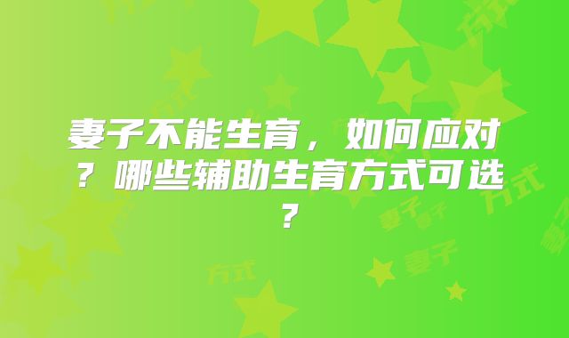 妻子不能生育,如何应对?哪些辅助生育方式可选?