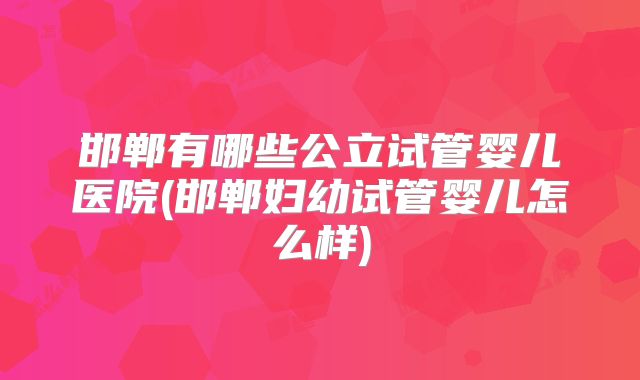 邯郸有哪些公立试管婴儿医院(邯郸妇幼试管婴儿怎么样)