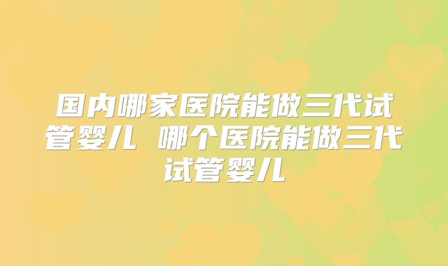 国内哪家医院能做三代试管婴儿 哪个医院能做三代试管婴儿