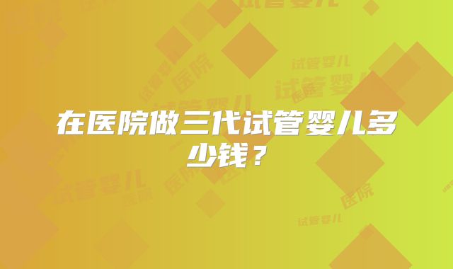 在医院做三代试管婴儿多少钱？