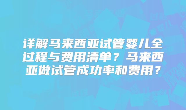 详解马来西亚试管婴儿全过程与费用清单？马来西亚做试管成功率和费用？