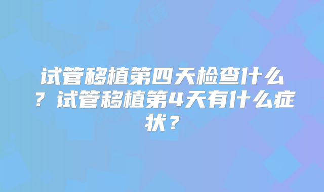 试管移植第四天检查什么?试管移植第4天有什么症状?