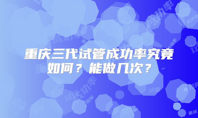 重庆三代试管成功率究竟如何？能做几次？