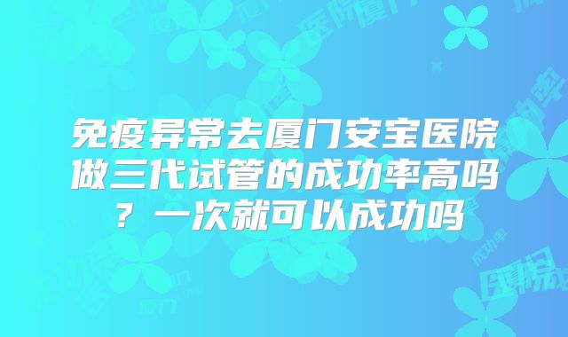免疫异常去厦门安宝医院做三代试管的成功率高吗？一次就可以成功吗