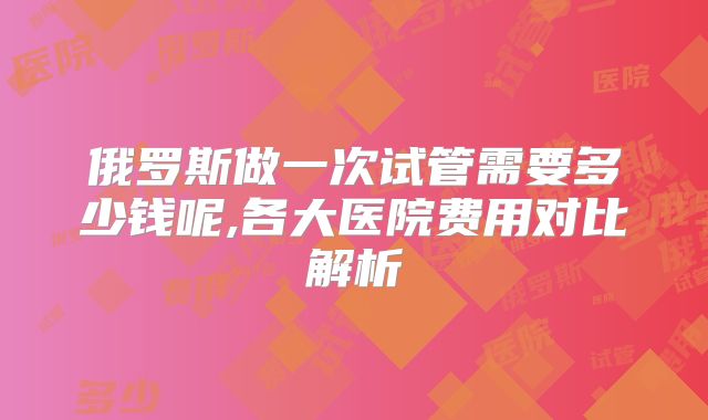 俄罗斯做一次试管需要多少钱呢,各大医院费用对比解析