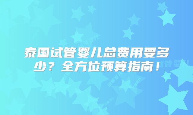泰国试管婴儿总费用要多少？全方位预算指南！