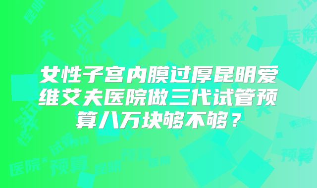 女性子宫内膜过厚昆明爱维艾夫医院做三代试管预算八万块够不够？