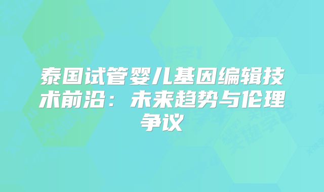 泰国试管婴儿基因编辑技术前沿：未来趋势与伦理争议