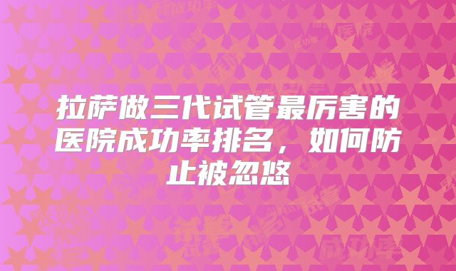 拉萨做三代试管最厉害的医院成功率排名，如何防止被忽悠