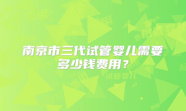 南京市三代试管婴儿需要多少钱费用？