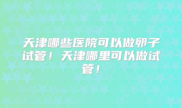 天津哪些医院可以做卵子试管!天津哪里可以做试管!