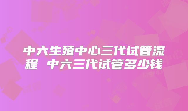 中六生殖中心三代试管流程 中六三代试管多少钱