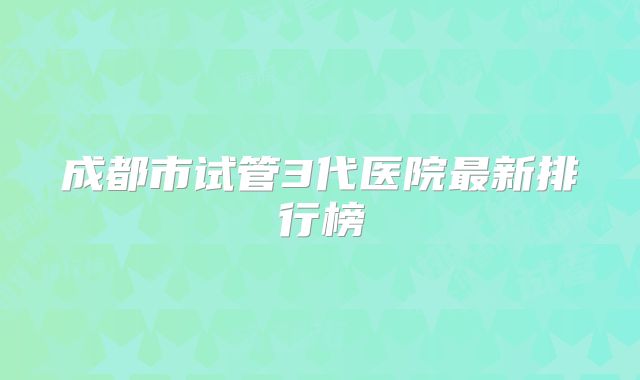 成都市试管3代医院最新排行榜
