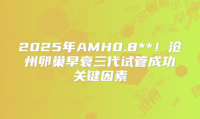 2025年AMH0.8**!沧州卵巢早衰三代试管成功关键因素