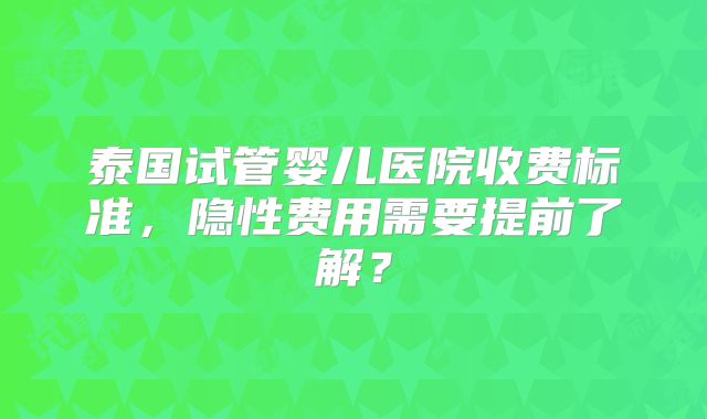 泰国试管婴儿医院收费标准，隐性费用需要提前了解？