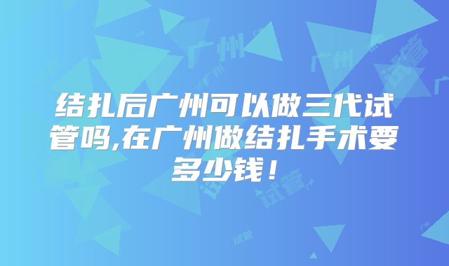 结扎后广州可以做三代试管吗,在广州做结扎手术要多少钱！