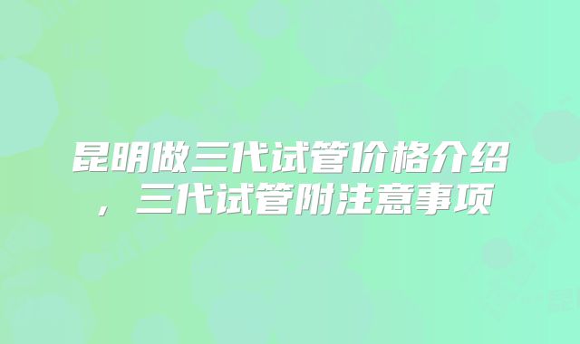 昆明做三代试管价格介绍,三代试管附注意事项