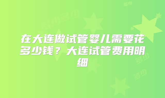 在大连做试管婴儿需要花多少钱？大连试管费用明细