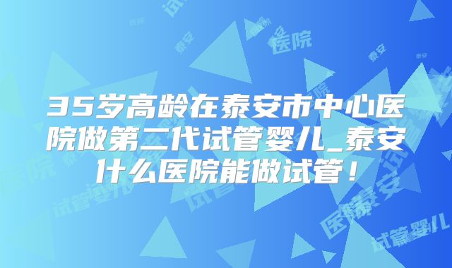 35岁高龄在泰安市中心医院做第二代试管婴儿_泰安什么医院能做试管！