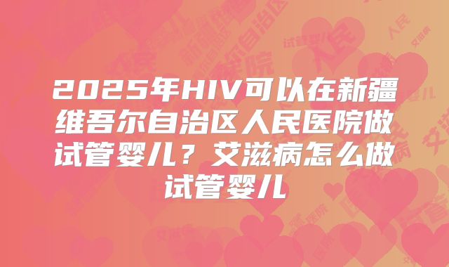2025年HIV可以在新疆维吾尔自治区人民医院做试管婴儿?艾滋病怎么做试管婴儿
