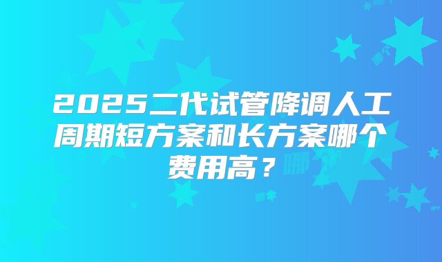2025二代试管降调人工周期短方案和长方案哪个费用高？