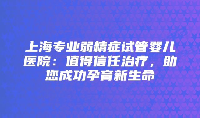 上海专业弱精症试管婴儿医院：值得信任治疗，助您成功孕育新生命