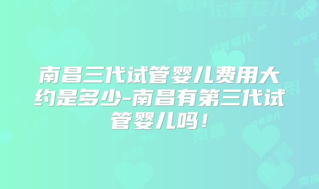 南昌三代试管婴儿费用大约是多少-南昌有第三代试管婴儿吗！