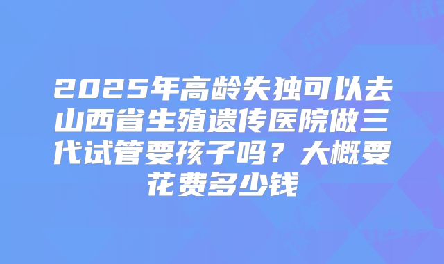 2025年高龄失独可以去山西省生殖遗传医院做三代试管要孩子吗?大概要花费多少钱