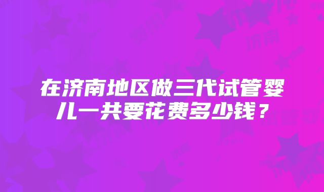 在济南地区做三代试管婴儿一共要花费多少钱？