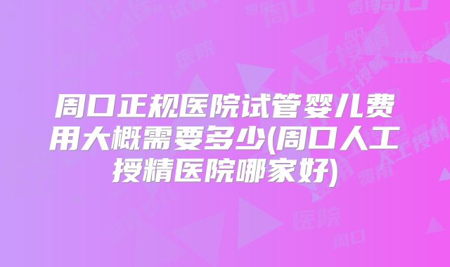 周口正规医院试管婴儿费用大概需要多少(周口人工授精医院哪家好)